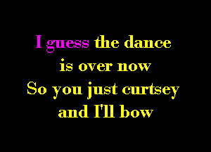 I guess the dance
is over now

So you just curtsey
and I'll bow