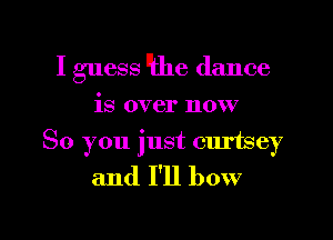 I guess like dance
is over now

So you just curtsey
and I'll bow