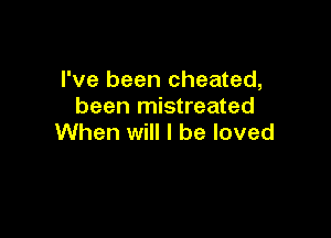 I've been cheated,
been mistreated

When will I be loved