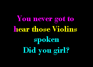 You never got to

hear those Violins
spoken

Did you girl?