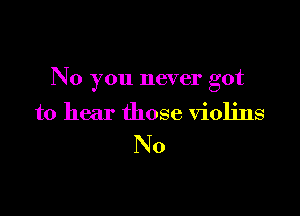 No you never got

to hear those violins

No