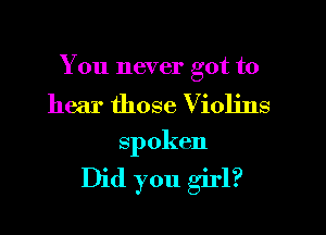 You never got to

hear those Violins
spoken

Did you girl?