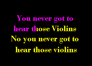 You never got to

hear those Violins

No you never got to

hear those violins