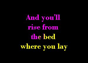 And you'll
rise from

the bed

where you lay