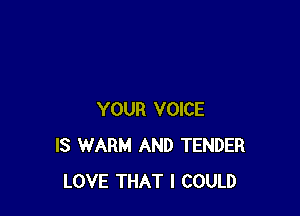 YOUR VOICE
IS WARM AND TENDER
LOVE THAT I COULD