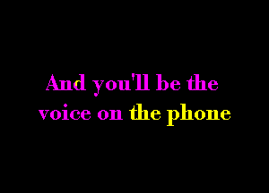 And you'll be the

voice on the phone