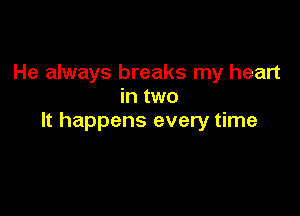 He always breaks my heart
in two

It happens every time