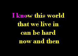 I know this world
that we live in
can be hard
now and then