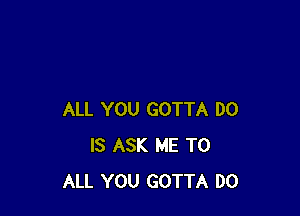 ALL YOU GOTTA DO
IS ASK ME TO
ALL YOU GOTTA DO