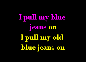 I pull my blue

jeans on

I pull my old

blue jeans on