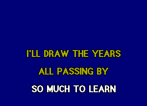 I'LL DRAW THE YEARS
ALL PASSING BY
SO MUCH TO LEARN