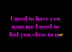 I need to have you
near me I need to
feel you close to me