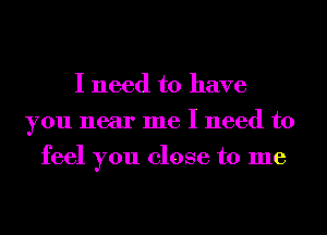 I need to have
you near me I need to
feel you close to me