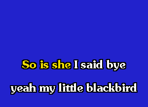 So is she I said bye

yeah my little blackbird