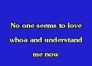 No one seems to love

whoa and understand

me now