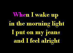 When I wake up
in the morning light
I put on my jeans

and I feel alright