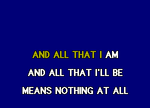 AND ALL THAT I AM
AND ALL THAT I'LL BE
MEANS NOTHING AT ALL
