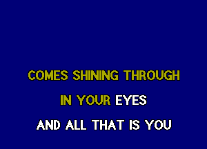 COMES SHINING THROUGH
IN YOUR EYES
AND ALL THAT IS YOU