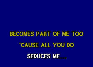 BECOMES PART OF ME TOO
'CAUSE ALL YOU DO
SEDUCES ME...