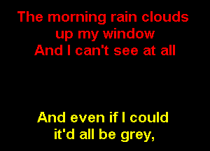 The morning rain clouds
up my window
And I can't see at all

And even ifl could
it'd all be grey,