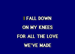 I FALL DOWN

ON MY KNEES
FOR ALL THE LOVE
WE'VE MADE