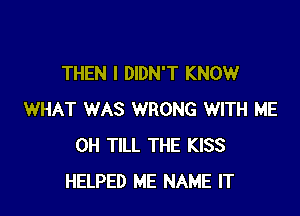 THEN I DIDN'T KNOW

WHAT WAS WRONG WITH ME
0H TILL THE KISS
HELPED ME NAME IT