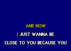 AND NOW
I JUST WANNA BE
CLOSE TO YOU BECAUSE YOU