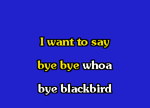 1 want to say

bye bye whoa

bye blackbird