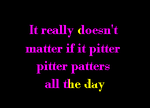 It really doesn't
matter if it pitter
pitter patters

all the day l