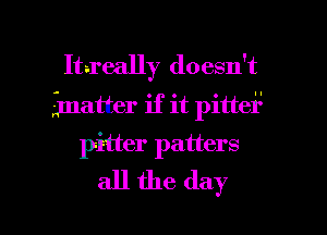 Itreally doesn't
gmatter if it pittei'l
pitter patters
all the day

Q