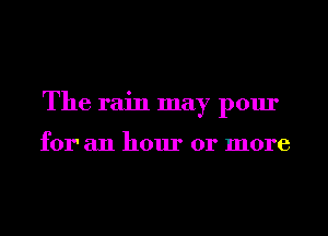 The rain may pour

for' an hour or more