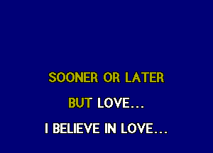 SOONER 0R LATER
BUT LOVE...
I BELIEVE IN LOVE...