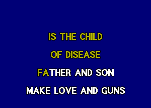 IS THE CHILD

0F DISEASE
FATHER AND SON
MAKE LOVE AND GUNS