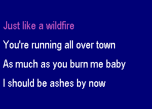 You're running all over town

As much as you burn me baby

I should be ashes by now