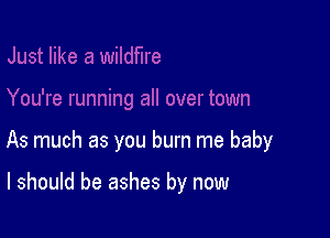 As much as you burn me baby

I should be ashes by now