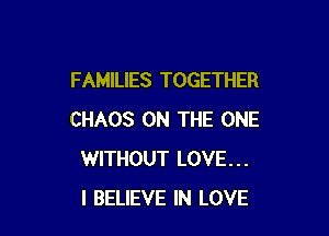 FAMILIES TOGETHER

CHAOS ON THE ONE
WITHOUT LOVE...
I BELIEVE IN LOVE