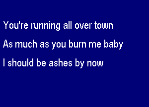 You're running all over town

As much as you burn me baby

I should be ashes by now