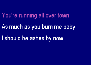 As much as you burn me baby

I should be ashes by now