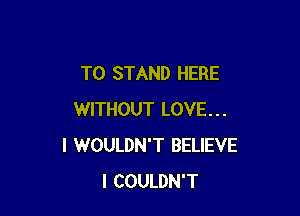 T0 STAND HERE

WITHOUT LOVE...
I WOULDN'T BELIEVE
I COULDN'T
