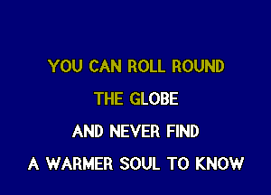 YOU CAN ROLL ROUND

THE GLOBE
AND NEVER FIND
A WARNER SOUL TO KNOW