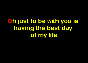 Oh just to be with you is
having the best day

of my life