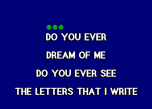 DO YOU EVER

DREAM OF ME
DO YOU EVER SEE
THE LETTERS THAT I WRITE