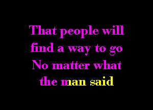 That people will
find a way to go

No matter what

the man said

g