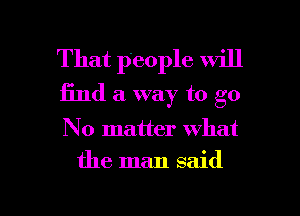 That people will
find a way to go

No matter what

the man said

g