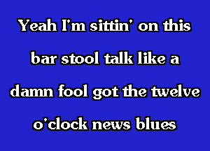 Yeah I'm sittin' on this
bar stool talk like a
damn fool got the twelve

o'clock news blues
