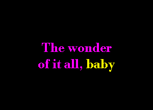 The wonder

of it all, baby