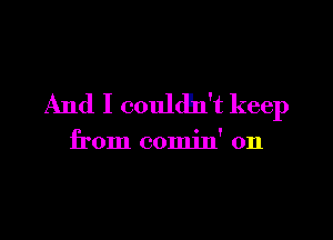 And I couldh't keep

from comin' 0n