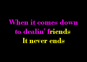 When it comes down
to dealin' friends

It never ends

g