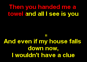 Then you handed me a
towel and all I see is you

ll
And even if my house falls
do