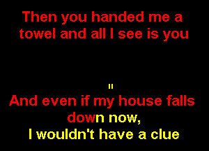 Then you handed me a
towel and all I see is you

And even if my house falls
down now,
I wouldn't have a clue